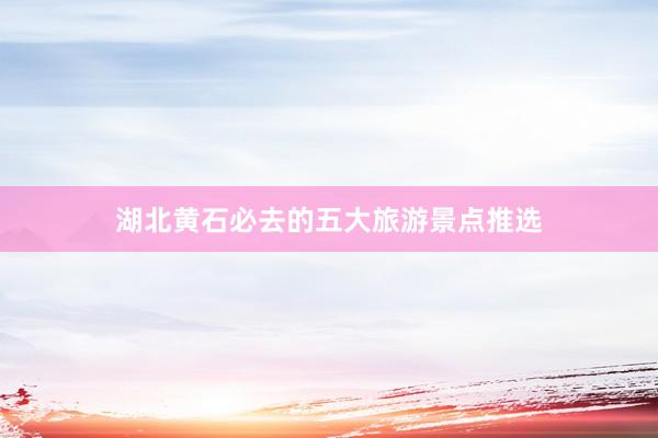 湖北黄石必去的五大旅游景点推选